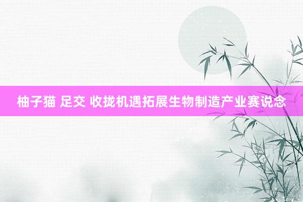 柚子猫 足交 收拢机遇拓展生物制造产业赛说念