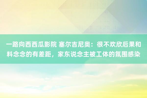 一路向西西瓜影院 塞尔吉尼奥：很不欢欣后果和料念念的有差距，家东说念主被工体的氛围感染