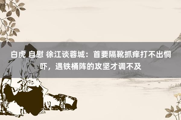 白虎 自慰 徐江谈蓉城：首要隔靴抓痒打不出恫吓，遇铁桶阵的攻坚才调不及