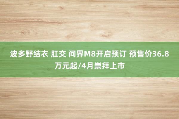 波多野结衣 肛交 问界M8开启预订 预售价36.8万元起/4月崇拜上市