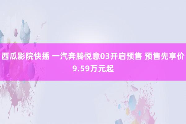 西瓜影院快播 一汽奔腾悦意03开启预售 预售先享价9.59万元起