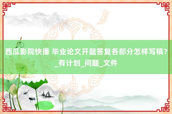 西瓜影院快播 毕业论文开题答复各部分怎样写稿？_有计划_问题_文件