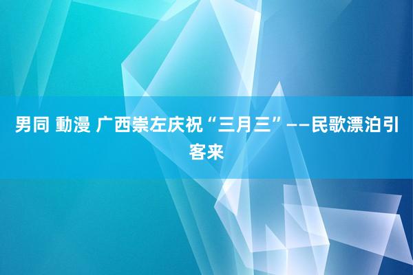 男同 動漫 广西崇左庆祝“三月三”——民歌漂泊引客来