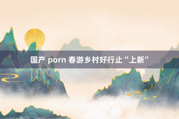 国产 porn 春游乡村好行止“上新”