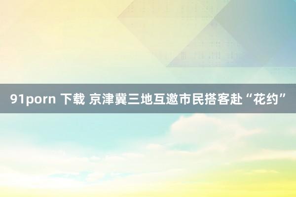 91porn 下载 京津冀三地互邀市民搭客赴“花约”