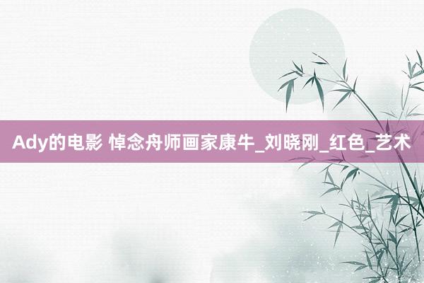 Ady的电影 悼念舟师画家康牛_刘晓刚_红色_艺术