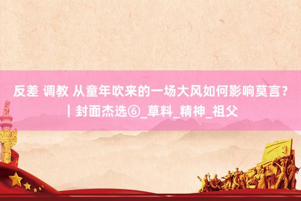 反差 调教 从童年吹来的一场大风如何影响莫言？｜封面杰选⑥_草料_精神_祖父