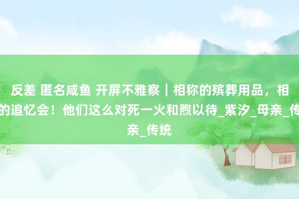 反差 匿名咸鱼 开屏不雅察｜相称的殡葬用品，相称的追忆会！他们这么对死一火和煦以待_紫汐_母亲_传统