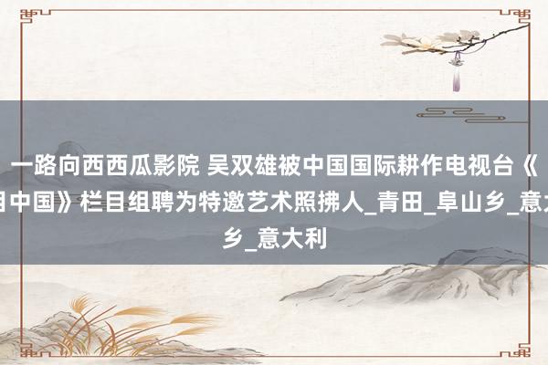 一路向西西瓜影院 吴双雄被中国国际耕作电视台《醒目中国》栏目组聘为特邀艺术照拂人_青田_阜山乡_意大利