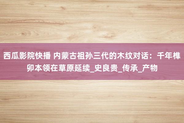 西瓜影院快播 内蒙古祖孙三代的木纹对话：千年榫卯本领在草原延续_史良贵_传承_产物