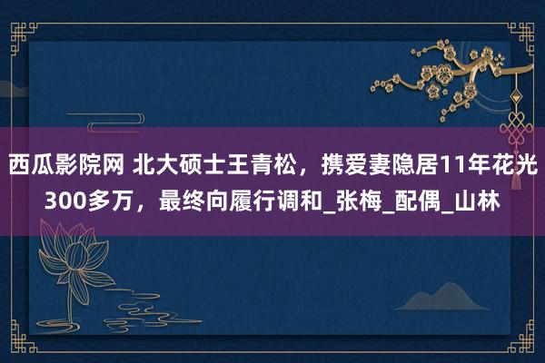 西瓜影院网 北大硕士王青松，携爱妻隐居11年花光300多万，最终向履行调和_张梅_配偶_山林