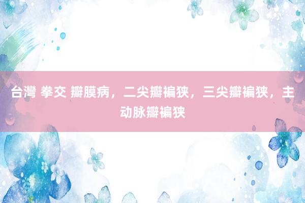 台灣 拳交 瓣膜病，二尖瓣褊狭，三尖瓣褊狭，主动脉瓣褊狭