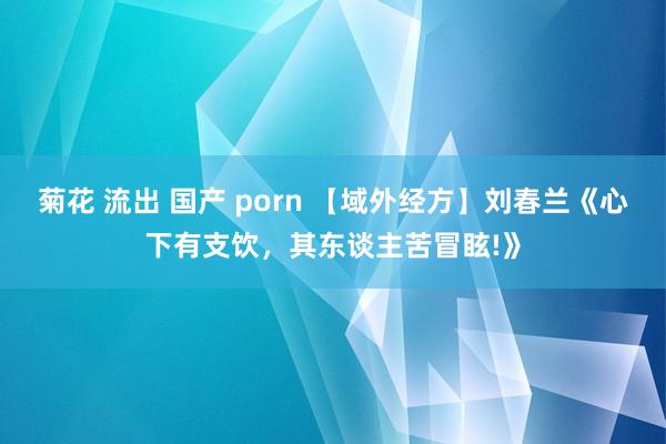 菊花 流出 国产 porn 【域外经方】刘春兰《心下有支饮，其东谈主苦冒眩!》