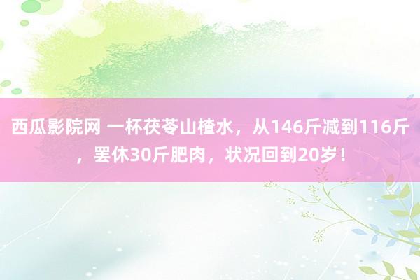西瓜影院网 一杯茯苓山楂水，从146斤减到116斤，罢休30斤肥肉，状况回到20岁！