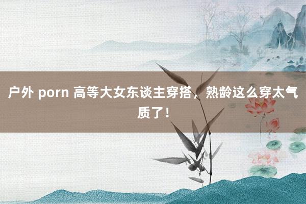 户外 porn 高等大女东谈主穿搭，熟龄这么穿太气质了！