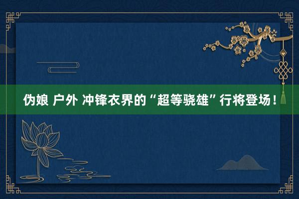 伪娘 户外 冲锋衣界的“超等骁雄”行将登场！