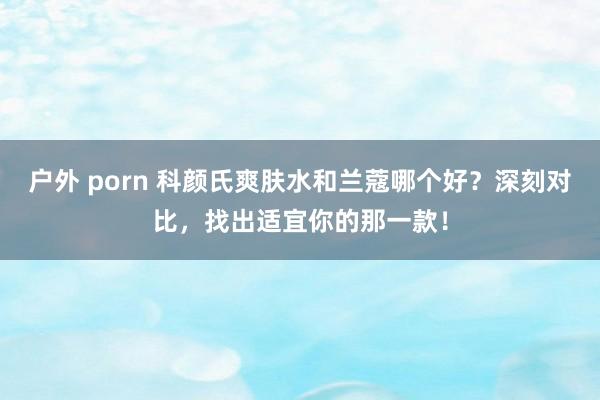户外 porn 科颜氏爽肤水和兰蔻哪个好？深刻对比，找出适宜你的那一款！