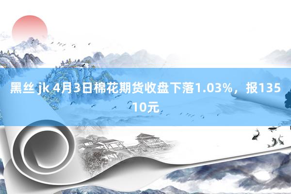 黑丝 jk 4月3日棉花期货收盘下落1.03%，报13510元