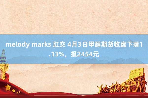 melody marks 肛交 4月3日甲醇期货收盘下落1.13%，报2454元