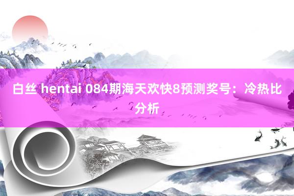 白丝 hentai 084期海天欢快8预测奖号：冷热比分析