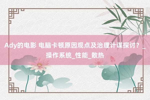 Ady的电影 电脑卡顿原因观点及治理计谋探讨？_操作系统_性能_散热