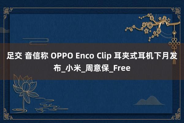足交 音信称 OPPO Enco Clip 耳夹式耳机下月发布_小米_周意保_Free