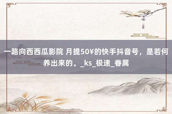 一路向西西瓜影院 月提50¥的快手抖音号，是若何养出来的。_ks_极速_眷属