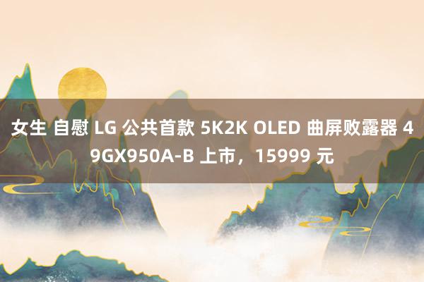 女生 自慰 LG 公共首款 5K2K OLED 曲屏败露器 49GX950A-B 上市，15999 元