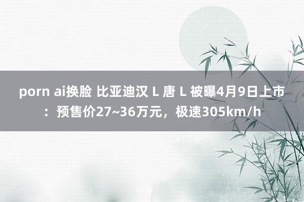 porn ai换脸 比亚迪汉 L 唐 L 被曝4月9日上市：预售价27~36万元，极速305km/h