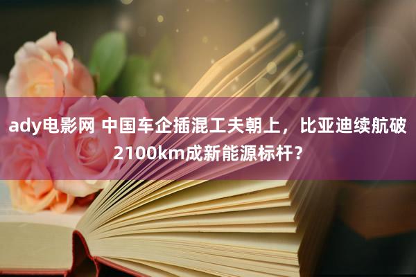 ady电影网 中国车企插混工夫朝上，比亚迪续航破2100km成新能源标杆？