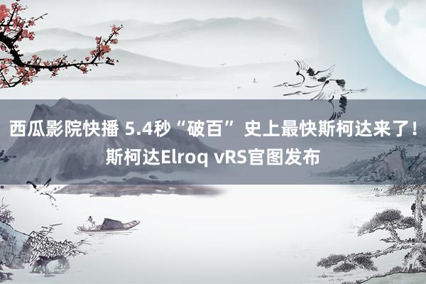 西瓜影院快播 5.4秒“破百” 史上最快斯柯达来了！斯柯达Elroq vRS官图发布