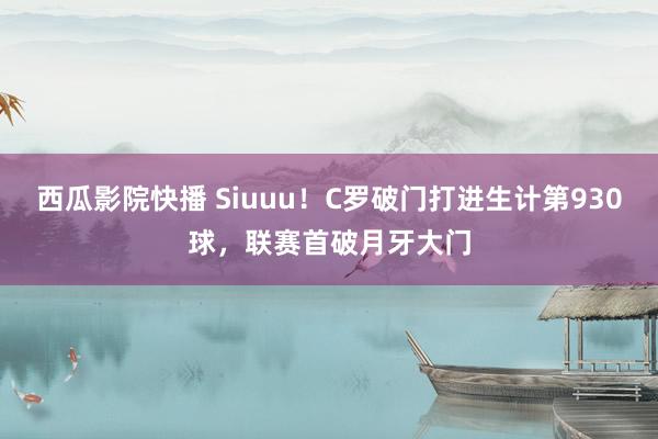 西瓜影院快播 Siuuu！C罗破门打进生计第930球，联赛首破月牙大门