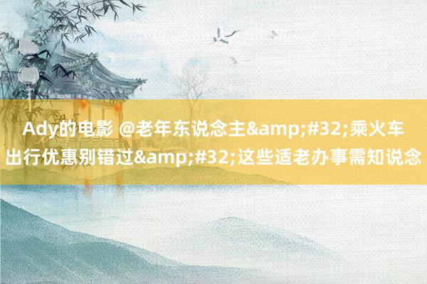 Ady的电影 @老年东说念主&#32;乘火车出行优惠别错过&#32;这些适老办事需知说念