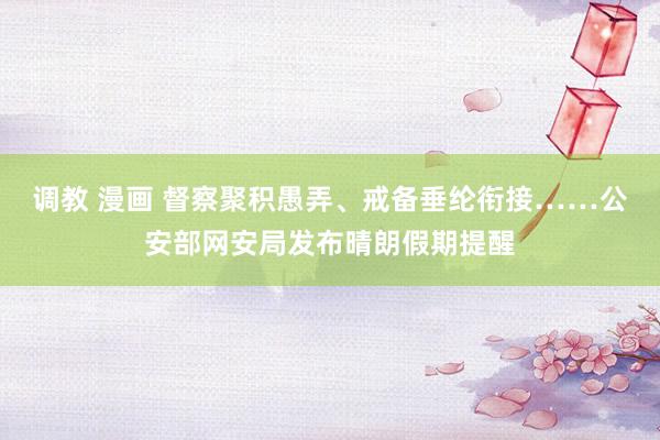 调教 漫画 督察聚积愚弄、戒备垂纶衔接……公安部网安局发布晴朗假期提醒