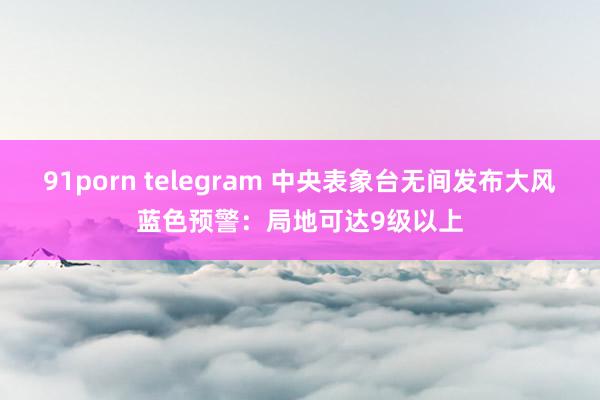 91porn telegram 中央表象台无间发布大风蓝色预警：局地可达9级以上