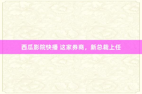 西瓜影院快播 这家券商，新总裁上任