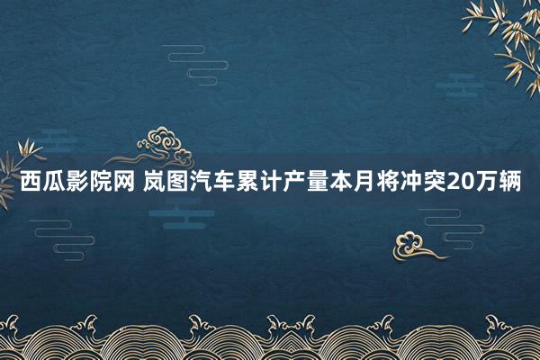 西瓜影院网 岚图汽车累计产量本月将冲突20万辆