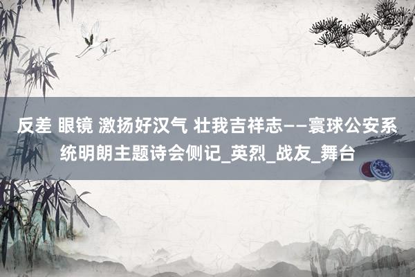 反差 眼镜 激扬好汉气 壮我吉祥志——寰球公安系统明朗主题诗会侧记_英烈_战友_舞台