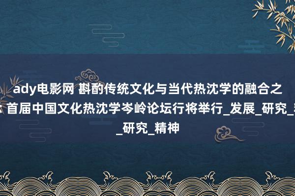 ady电影网 斟酌传统文化与当代热沈学的融合之说念 首届中国文化热沈学岑岭论坛行将举行_发展_研究_精神