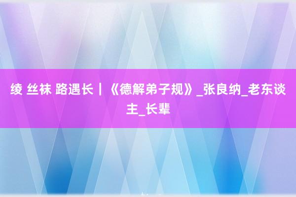 绫 丝袜 路遇长｜《德解弟子规》_张良纳_老东谈主_长辈