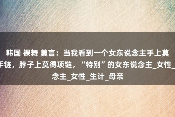 韩国 裸舞 莫言：当我看到一个女东说念主手上莫得手镯、手链，脖子上莫得项链，“特别”的女东说念主_女性_生计_母亲