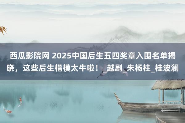 西瓜影院网 2025中国后生五四奖章入围名单揭晓，这些后生楷模太牛啦！_越剧_朱杨柱_桂波澜