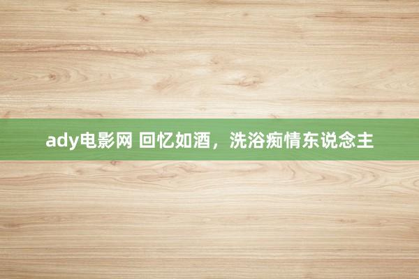 ady电影网 回忆如酒，洗浴痴情东说念主