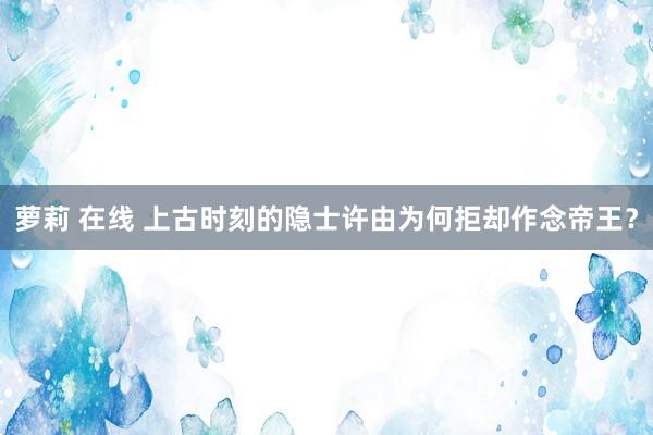 萝莉 在线 上古时刻的隐士许由为何拒却作念帝王？