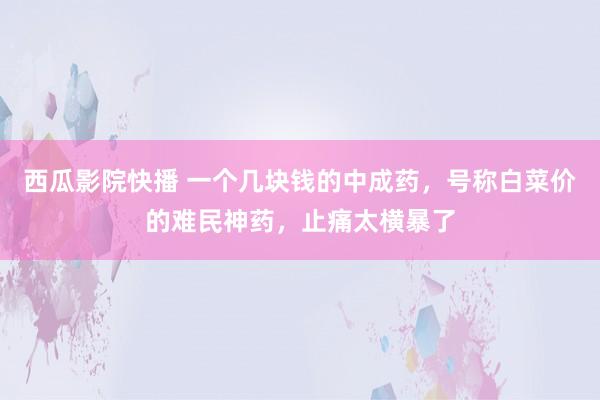 西瓜影院快播 一个几块钱的中成药，号称白菜价的难民神药，止痛太横暴了