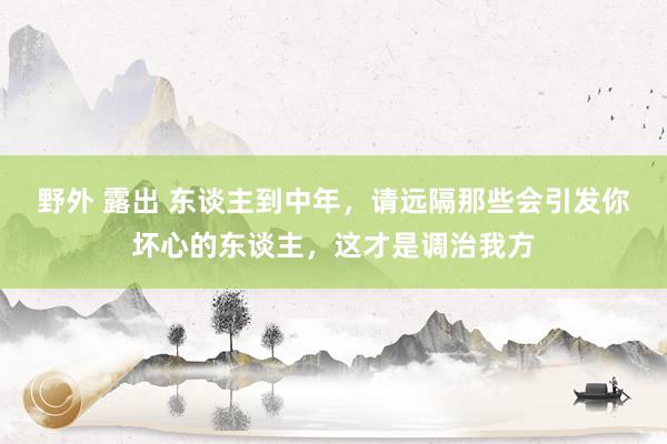野外 露出 东谈主到中年，请远隔那些会引发你坏心的东谈主，这才是调治我方