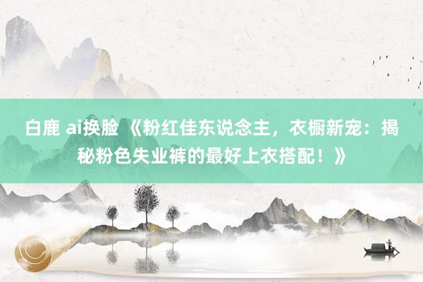 白鹿 ai换脸 《粉红佳东说念主，衣橱新宠：揭秘粉色失业裤的最好上衣搭配！》
