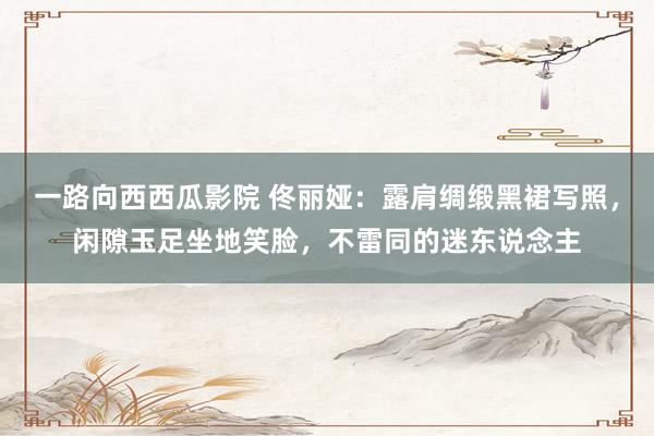 一路向西西瓜影院 佟丽娅：露肩绸缎黑裙写照，闲隙玉足坐地笑脸，不雷同的迷东说念主