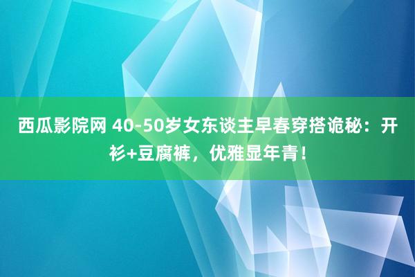 西瓜影院网 40-50岁女东谈主早春穿搭诡秘：开衫+豆腐裤，优雅显年青！