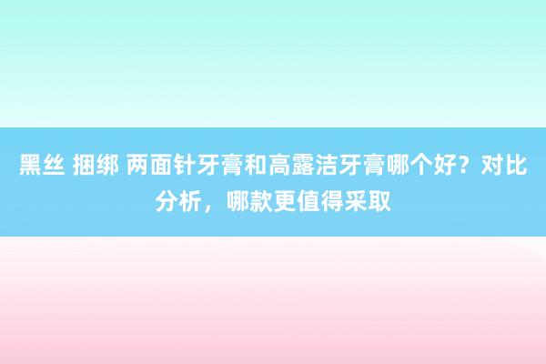 黑丝 捆绑 两面针牙膏和高露洁牙膏哪个好？对比分析，哪款更值得采取